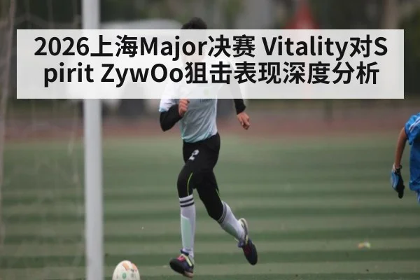 2026上海Major决赛 Vitality对Spirit ZywOo狙击表现深度分析